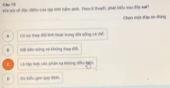 Khi nói về độc điếm của tôp tính blim sinh. Theo li thuyết, phát biểu sau dây sal?
Chọn một đáp án dung
A
Có su thay đói linh hoạt trong đời sống cá the.
B
Rất bền vững và không thay đối.
B
Là tập hợp các phản xo không điều hisn.
D D
Do kiếu gen quy đinh.
Cau 15