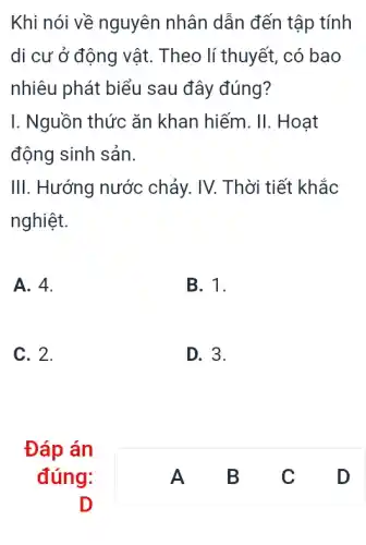 Khi nói về nguyên nhân dẫn đến tập tính
di cư ở động vật. Theo lí thuyết,. có bao
nhiêu phát biểu sau đây đúng?
I. Nguồn thức ǎn khan hiếm. II.. Hoat
động sinh sản.
III. Hướng nước chảy. IV. Thời tiết khắc
nghiệt.
A. 4.
B. 1.
C. 2.
D. 3.
Đáp án
đúng:
D