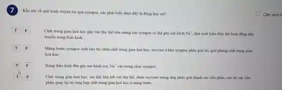 Khi nói về quá trình truyền tin qua synapse, các phát biểu dưới đây là đúng hay sai?
F
Chất trung gian hoá học gắn vào thụ thể trên màng sau synapse có thể gây mở kênh Na^+ làm xuất hiện điện thế hoạt động dẫn
truyền xung thần kinh.
F
Màng trước synapse xuất bào túi chứa chất trung gian hoá học, enzyme ở khe synapse phân giải túi,giải phóng chất trung gian
hoá học.
F
Xung thần kinh đến gây mở kênh ion, Na^+ vào trong chủy synapse.
F
Chất trung gian hoá học, sau khi liên kết với thụ thể , được enzyme tương ứng phân giải thành các tiểu phần, sau đó các tiểu
phần quay lại tái tổng hợp chất trung gian hoá học ở màng trước.
Cần xem l