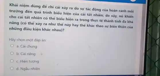 Khái niệm dùng để chi cái xảy ra do sự tác động của hoàn cảnh môi
trường đến quá trình biểu hiện của cái tất nhiên; do vậy,nó khiến
cho cái tất nhiên có thể biểu hiện ra trong thực tế thành tính đa khả
nǎng (có thể xảy ra như thế này hay thế khác theo sự biến thiên của
những điều kiện khác nhau)?
Hãy chọn một đáp án:
a. Cái chung
b. Cái riêng
c. Hiện tượng
d. Ngẫu nhiên