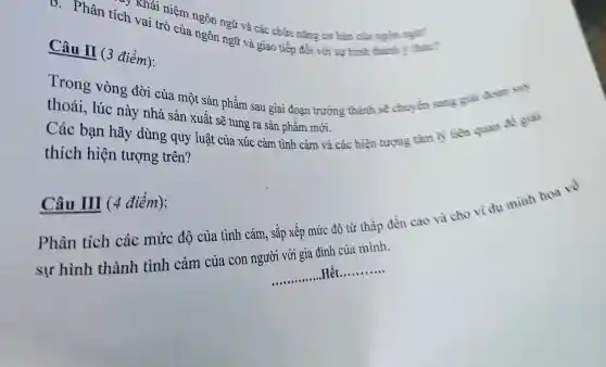 * Khái niệm ngôn ngữ và các chức nǎng cơ bản của main ngli?
v. Phân tích vai trò của ngôn ngữ và giao tiếp đối với sự hình thành this?
Câu II (3 điểm):
Trong vòng đời của một sản phẩm sau giai đoạn trường thành sẽ chuyển sang giai đoạn suy
thoái, lúc này nhà sản xuất sẽ tung ra sản phẩm mới.
Các bạn hãy dùng quy luật của xúc cảm tình cảm và các hiện tượng tàm lý liên quan để giải
thích hiện tượng trên?
Câu III (4 điểm):
Phân tích các mức độ của tình cảm, sắp xếp mức độ từ thấp đến cao và cho vi dv mình họa về
__
.Hết
__
sự hình thành tình cảm của con người với gia đình của mình.