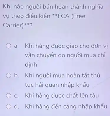 Khi nào người bán hoàn thành nghĩa
vụ theo điều kiện FCA (Free
Carrier)
a. Khi hàng được giao cho đơn vi
vận chuyển do người mua chỉ
định
b. Khi người mua hoàn tất thủ
tục hải quan nhập khẩu
c. Khi hàng được chất lên tàu
d. Khi hàng đến cảng nhập khẩu