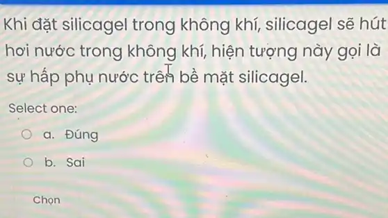 Khi đặt silicagel trong không khí silicagel sẽ hút
hơi nước trong không khí, hiện tượng này gọi là
sự hấp phụ nước trên bề mặt silicagel.
Select one:
a. Đúng
b. Sai