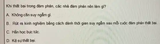 Khi thất bại trong đàm phán, các nhà đàm phán nên làm gì?
A. Không cần suy ngẫm gì.
B. Rút ra kinh nghiệm bằng cách dành thời gian suy ngẫm sau mỗi cuộc đàm phán thất bại.
C. Hằn học bục túC.
D. Kệ sụ thất bai