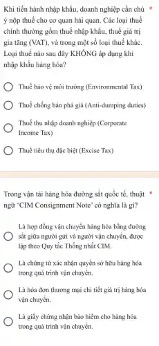 Khi tiến hành nhập khẩu, doanh nghiệp cần chú *
ý nộp thuế cho cơ quan hải quan . Các loại thuế
chính thường gồm thuế nhập khẩu, thuế giá tri
gia tǎng (VAT) , và trong một số loại thuế khác.
Loại thuế nào sau đây KHÔNG áp dụng khi
nhập khẩu hàng hóa?
Thuế bảo vê môi trường (Environmenta (Tax)
Thuế chống bán phá giá (Anti-dumping duties)
Thuế thu nhập doanh nghiệp (Corporate
Income Tax)
Thuế tiêu thụ đặc biệt (Excise Tax)
Trong vận tải hàng hóa đường sắt quốc tế, thuật *
ngữ "CIM Consignment Note' có nghĩa là gì?
Là hợp đồng vận chuyển hàng hóa bằng đường
sắt giữa người gửi và người vận chuyển , được
lập theo Quy tắc Thống nhất CIM.
Là chứng từ xác nhận quyền sở hữu hàng hóa
trong quá trình vận chuyển.
Là hóa đơn thương mại chi tiết giá trị hàng hóa
vận chuyển.
Là giấy chứng nhận bảo hiểm cho hàng hóa
trong quá trình vận chuyển.