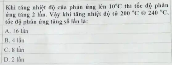 Khi tǎng nhiệt độ của phản ứng lên 10^circ C thì tốc độ phản
ứng tǎng 2 lần. Vậy khi tǎng nhiệt độ tử 200^circ C (R) 240^circ C
tốc độ phản ứng tǎng số lần là:
A. 16 lần
B. 4 lần
C. 8 lần
D. 2 lần