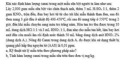 Khi xác định hàm lượng canxi trong một mẫu sữa bột người ta làm như sau:
Lây 2,000 gam mâu sữa bột vào chén thạch anh, thêm 5 mL H_(2)SO_(4)1:1 thêm 2
gam KNO_(3) trộn đều, đun bay hơi từ từ cho tới khi mẫu thành than đen, sau đó
đem nung 3 giờ đầu ở nhiệt độ 400-450^circ C rối sau đó nung tiếp ở 550^circ C trong 2
giờ, đến khi mẫu chuyên sang màu tro trǎng xám. Hòa tan tro thu được trong 10
mL dung dịch HCl 1:1 và 3 mL HNO_(3)1:1, đun nhẹ cho mẫu tan hết, làm bay hơi
axit đến còn muối âm rồi định mức thành 50 mL bǎng dung dịch axit HNO_(3)2% 
(dung dịch A_(1) ). Nông độ Canxi trong dung dịch A_(1) đo được khi sử dụng thiết bị
quang phổ hấp thụ nguyên tử (AAS) là 0,01 ppm.
a, Kỹ thuật xử lý mẫu trên theo phương pháp nào?
b, Tính hàm lượng canxi trong mẫu sữa trên theo đơn vị mg/kg