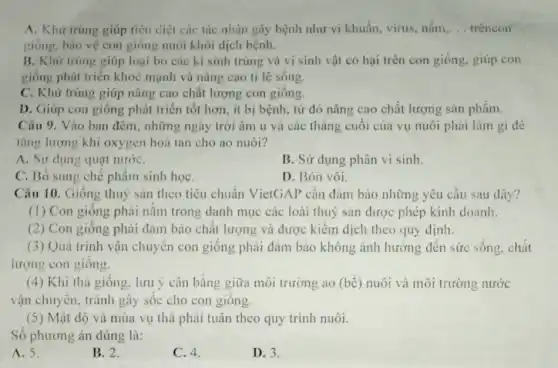 A. Khir trùng giúp tiêu diệt các tác nhân gây bệnh như vi khuẩn, virus, nấm.
giống. bào vệ con giống nuôi khỏi dịch bệnh.
B. Khử trùng giúp loại bỏ các kí sinh trùng và vi sinh vật có hại trên con giống.giúp con
giống phát triển khoc mạnh và nâng cao tỉ lệ sống.
C. Khử trùng giúp nâng cao chất lượng con giống.
D. Giúp con giống phát triển tốt hơn.ít bị bệnh, tử đó nâng cao chất lượng sản phẩm.
Câu 9. Vào ban đêm, những ngày trời âm u và các tháng cuối của vụ nuôi phải làm gi đề
tǎng lượng khí oxygen hoà tan cho ao nuôi?
A. Sir dung quat nướC.
B. Sử dụng phân vi sinh
C. Bỏ sung ché phẩm sinh họC.
D. Bón vôi.
Câu 10. Giống thuỷ sản theo tiêu chuẩn VietGAP cần đảm bảo những yêu cầu sau dây?
(1) Con giống phải nằm trong danh mục các loài thuỷ sản được phép kinh doanh.
(2) Con giống phải đảm bảo chất lượng và được kiểm dịch theo quy định.
(3) Quá trinh vận chuyển con giống phải đảm bảo không ảnh hướng đến sức sống chất
lượng con giống.
(4) Khi thả giống lưu ý cân bằng giữa môi trường ao (bể) nuôi và môi trường nước
vận chuyển, tránh gây sốc cho con giống.
(5) Mặt độ và mùa vụ thả phải tuân theo quy trình nuôi.
Số phương án đúng là:
A. 5.
B. 2.
C. 4.
D. 3.