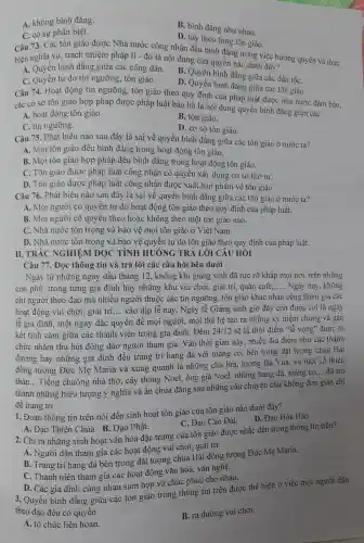 A. không bình đẳng.
B. bình đẳng như nhau.
C. có sụ phân biệt.
D.tùy theo từng tôn giáo.
Câu 73.. Các tôn giáo được Nhà nước công nhân đều bình đẳng trong việc hưởng quyền và thực
hiện nghĩa vụ,trách nhiệm pháp lí -đó là nội dung của quyền nào dưới đây?
A. Quyền bình đǎng giữa các công dân.
B. Quyền bình đẳng giữa các dân tốC.
C. Quyên tư do tín ngưỡng , tôn giáo.
D. Quyề n bình đẳng giữa các tôn giáo.
Câu 74.Hoạt động tín ngưỡn g, tôn giáo theo quy định của pháp luật được nhà nước đảm bảo.
các cơ sở tôn giáo hợp pháp được pháp luật bảo hô là nội dung quyền bình đẳng giữa các
A. hoạt đông tôn giáo.
B. tôn giáo.
C.tín ngưỡng.
D. co sở tôn giáo.
Câu 75.Phát biểu nào sau đây là sai về quyền bình đẳng giữa các tôn giáo ở nước ta?
A. Mọi tôn giáo đều bình đǎng trong hoat động tôn giáo.
B. Mọi tôn giáo hợp pháp đều bình đẳng trong hoat động tôn giáo.
C. Tôn giáo được pháp luật công nhân có quyền xây dựng cơ sở thờ tự.
D. Tôn giáo được pháp luật công nhận được xuất bản phẩm về tôn giáo
Câu 76 . Phát biểu nào sau đây là sai về quyền bình đẳng giữa các tôn giáo ở nước ta?
A. Mọi người có quyền tự do hoạt động tôn giáo theo quy định của pháp luât.
B. Mọi người có quyền theo hoặc không theo một tôn giáo nào.
C. Nhà nước tôn trọng và bảo vệ mọi tôn giáo ở Viêt Nam.
D. Nhà nước tôn trong và bảo vệ quyền tự do tôn giáo theo quy định của pháp luật.
II. TRÁC NGHIỆM ĐOC TÌNH HUÓNG TRẢ LỜI CÂU HỎI
Câu 77.. Đoc thông tin và trả lời các câu hỏi bên dưới
Ngay từ những ngày đầu tháng 12.không khí giáng sinh đã rực rỡ khắp mọi nơi, trên những
con phố.trong từng gia đình hay những khu vui chơi, giải trí, quán café, __ Ngày nay không
chỉ người theo đao mà nhiều người thuộc các tín ngưỡng, tôn giáo khác nhau cũng tham gia các
hoạt động vui chơi., giải trí __ vào dịp lễ này. Ngày lễ G iáng sinh giờ đây còn đươc coi là ngày
lễ gia đình,một ngày đặc quyền để moi người, mọi thế hê tạo ra nhữn g kỷ niệm chung và gắn
kết tình cảm giữa các thành viên trong gia đình.. Đêm 24/12 sẽ là thời điểm "lễ vong" được tổ
chức nhằm thu hút đông đảo người tham gia.Vào thời gian này nhiều địa điểm như các thánh
đường hay những gia đình đều trang trí hang đá với máng có, bên trong đặt tượng chúa Hài
đồng tượng Đức Mẹ Maria và xung quanh là những chú lừa, tượng Ba Vua, và một số thiên
thần. __
Tiếng chuông nhà thờ,cây thông Noel,ông già Noel.những hang đá, máng r cỏ.
__ đã trở
thành những : biểu tượng ý nghĩa và ẩn chứa đẳng sau những câu chuyên chứ không đơn giản chỉ
để trang trí.
1. Đoan thông tin trên nói đến sinh hoat tôn giáo của tôn giáo nào dưới đây?
D. Đao Hòa Hảo
A. Đao Thiên Chúa. B.. Đao Phật.
C. Đạo Cao Đài.
2. Chỉ ra những sinh hoat vǎn hóa đặc trưng của tôn giáo được nhắc đến trong thông tin trên?
A. Người dân tham gia các hoat động vui chơi, g iải trí.
B. Trang trí hang đá bên trong đǎt tượng chúa Hài đồng tượng Đức Mẹ Maria.
C. Thanh niên tham gia các hoạt động vǎn hóa,vǎn nghệ.
D. Các gia đình cùng nhau sum họp và chúc phúc cho nhau.
3. Quyền bình đẳng giữa các tôn giáo trong thông tin trên được thể hiện ở việc mọi người dân
theo đạo đều có quyền
B. ra đường vui chơi.
A. tổ chức liên hoan.