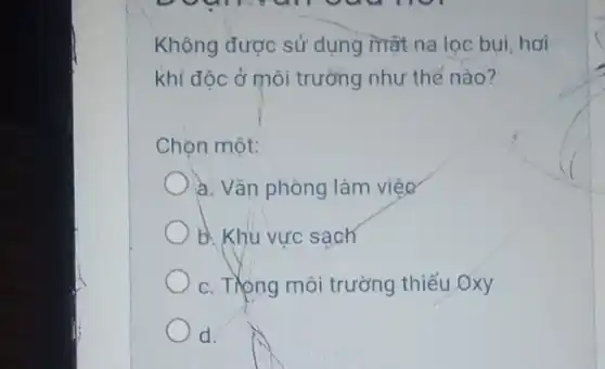 Không được sử dụng mat na loc bui hơi
khí đôc ở môi trường như thế nào?
Chon một:
a. Vǎn phòng làm viêc
b. Khu vực sạch
c. Trong môi trường thiếu Oxy
d d.