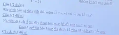 (Không kê thời gian phát để)
L1-01
Câu 1(2 điểm)
Hãy trình bày và phân tích khái niệm kế toán và vai trò của kế toán?
Câu 2(2 điểm)
Nghiệp vụ kinh tế sau đây thuộc loại quan hệ đối ứng nào? tai sao?
Doanh nghiệp bản hàng thu được 10 triệu đã nhập gũy tiền một
Câu 3. (5.5 điểm)