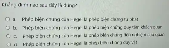 Khẳng định nào sau đây là đúng?
a. Phép biện chứng của Hegel là phép biện chứng tự phát
b. Phép biện chứng của Hegel là phép biện chứng duy tâm khách quan
c. Phép biện chứng của Hegel là phép biện chứng tiên nghiệm chủ quan
d. Phép biện chứng của Hegel là phép biện chứng duy vật