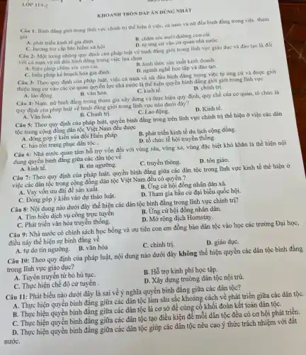 KHOANH TRÒN ĐÁP ÁN ĐÚNG NHÁT
Câu 1: Binh đǎng giới trong lĩnh vực chính trị thể hiện ở việc, cả nam và nữ đều bình đẳng trong việc tham
gia
B. chǎm sóc nuôi dưỡng con cái.
A. phát triển kinh tế gia đình.
D. tự ứng cứ vào cơ quan nhà nướC.
C. hương trợ cấp bảo hiểm xã hội.
Câu 2: Một trong những quy định của pháp luật về bình đẳng giới trong lĩnh vực giáo dục và đào tao là đối
với cả nam và nữ đều bình đẳng trong việc lựa chọn
A. biện pháp chǎm sóc con cái.
B. hình thức sản xuất kinh doanh.
D. ngành nghề học tập và đào tạo.
C. biện pháp kế hoạch hóa gia đình.
Câu 3: Theo quy định của pháp luật,việc cả nam và nữ đều bình đẳng trong việc tự ứng cử và được giới
thiệu ứng cứ vào các cơ quan quyền lực nhà nước là thể hiện quyền bình đǎng giới giới trong lĩnh vực
D. chính trị.
A. lao động.
B. vǎn hóa.
C. kinh tế.
Câu 4: Nam, nữ bình đẳng trong tham gia xây dựng và thực hiện quy định,quy chế của cơ quan, tổ chức là
quy định của pháp luật về bình đẳng giới trong lĩnh vực nào dưới đây?
D. Kinh tế.
A. Vǎn hoá.
B. Chính trị.
C. Lao động.
Câu 5: Theo quy định của pháp luật, quyền bình đẳng trong trên lĩnh vực chính trị thể hiện ở việc các dân
tộc trong cộng đồng dân tộc Việt Nam đều được
A. đóng góp ý kiến sửa đổi Hiến pháp.
B. phát triển kinh tế du lịch cộng đồng.
D. tổ chức lễ hội truyền thống.
C. bảo tồn trang phục dân tộC.
Câu 6: Nhà nước quan tâm hỗ trợ vốn đối với vùng sâu, vùng xa, vùng đặc biệt khó khǎn là thể hiện nội
dung quyền bình đǎng giữa các dân tộc về
C. truyền thông.
D. tôn giáo.
A. kinh tê.
B. tín ngưỡng.
Câu 7: Theo quy định của pháp luật, quyên bình đẳng giữa các dân tộc trong lĩnh vực kinh tế thể hiện ở
việc các dân tộc trong cộng đồng dân tộc Việt Nam đều có quyền?
A. Vay vốn ưu đãi để sản xuât.
B. Ứng cử hội đồng nhân dân xã.
C. Đóng góp ý kiến vào dự thảo luật.
D. Tham gia bầu cử đại biểu quốc hội.
Câu 8: Nội dung nào dưới đây thể hiện các dân tộc bình đǎng trong lĩnh vực chính trị?
B. Ứng cử hội đồng nhân dân.
A. Tìm hiểu dịch vụ công trực tuyên
D. Mở rộng dịch Homstay.
C. Phát triển vǎn hóa truyền thống.
Câu 9: Nhà nước có chính sách học bỗng và ưu tiên con em đồng bào dân tộc vào học các trường Đại học,
điều này thể hiện sự bình đǎng về
C. chính trị.
D. giáo dụC.
A. tự do tín ngưỡng B. vǎn hóa
Câu 10: Theo quy định của pháp luật,nội dung nào dưới đây không thể hiện quyền các dân tộc bình đẳng
trong lĩnh vực giáo dục?
A. Tuyên truyền từ bỏ hủ tụC.
B. Hỗ trợ kinh phí học tập.
C. Thực hiện chế độ cử tuyên
D. Xây dựng trường dân tộc nội trú.
Câu 11: Phát biểu nào dưới đây là sai về ý nghĩa quyền bình đẳng giữa các dân tộc?
A. Thực hiện quyền bình đẳng giữa các dân tộc làm sâu sắc khoảng cách về phát triển giữa các dân tộC.
B. Thực hiện quyền bình đẳng giữa các dân tộc là cơ sở để củng cô khối đoàn kết toàn dân tộC.
C. Thực hiện quyền bình đẳng giữa các dân tộc tạo điều kiện để mỗi dân tộc đều có cơ hội phát triển.
D. Thực hiện quyền bình đẳng giữa các dân tộc giúp các dân tộc nêu cao ý thức trách nhiệm với đất
nướC.