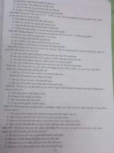 A. khoi phục hoàn toàn nền độc lập dân tộC.
B. xóa bó được tinh trạng chia cắt đất nướC.
C. cùng có nền độc lập tự chủ lâu dài cho dân tộC.
D. đó được ách thống trị của phong kiến phương Bắc
Câu 168. Phong trào Tày Sơn (1773-1789) từ một cuộc khởi nghĩa địa phương phát triển thành
phong trào dàn tộc rộng lớn đã
A. khôi phục hoàn toàn nền độc lập dân tộC.
B. đinh tan các thể lực ngoại xâm hùng mạnh.
C. cùng cố nền độc lập tự chủ lâu dài cho dàn tộC.
D. lật đồ được ách thống trị của phong kiến phương BắC.
Câu 169. Những thẳng lợi vẻ vang trong phong trào Tây Sơn (1773-1789) đã góp phần
A. làm suy yếu chế độ phong kiến ở Việt Nam.
B. bảo vệ vững chắc nền độc lập dân tộC.
C. mora thời kì độc lập tự chủ lâu dài cho đất nướC.
D. lật đồ được ách thống trị của phong kiến phương BắC.
Câu 170. Nhừng bài học lịch sử sâu sắc đến nay vắn còn nguyên giá trị cho quá trình xây dựng và
phát triển đất nước,được nút ra từ
A. các cuộc khởi nghĩa chống lại chính quyền phong kiến trong nướC.
B. các cuộc chiến tranh bảo vệ Tổ quốc và chiến tranh giải phóng dân tộC.
C. các cuộc khởi nghĩa chống lại chính quyền đô hộ phương BắC.
D. các cuộc chiến tranh chống lại sự xâm lược của các thể lực ngoại bang.
Câu 171. Nội dung nào sau đây phản ánh đúng bài học lịch sử được rút ra từ các cuộc khởi
nghĩa hay chiến tranh giải phóng dân tộc?
A. Bài học về vai trò của sự phát triển kinh tế đất nướC.
B. Bai hoc ve công tác xây dựng lực lượng.
C. Bài học từ sự cải cách, đối mới đất nướC.
D. Bài học về sự liên minh chiến đầu của các quốc gia.
Câu 172. Yếu tổ nào sau đây được coi là nhân tố quyết định thẳng lợi trong công cuộc chống ngoại
xâm của dân tộc?
A. Xây dựng cǎn cứ địa kháng chiến.
B. Công tic xây dựng lực lượng.
C. Xây dựng hậu cần vững chắC.
D. Công tác bang giao với bên ngoài.
Câu 173. Nội dung nào sau đây phản ánh đúng ý nghĩa của việc Lê Lợi tô chức Hội thể ở Lũng Nhai
(Thanh Hóa)?
A. Để cùng có lực lượng, tìm phương hướng đưa khởi nghĩa tiến lên.
B. Đập tan âm muru thủ tiêu vǎn hóa Đại Việt của giặc Minh.
C. Đặt cơ sở hình thành hạt nhân của bộ tham mưu khởi nghĩa Lam Sơn.
D. Bàn các kế sách đổi phó với giặc Minh, kêu gọi nhân dân khởi nghĩa.
Câu 174. Nội dung nào sau đây phàn ảnh đúng bài học lịch sử được rút ra từ các cuộc khởi
nghĩa hay chiến tranh giải phóng dân tộc?
A. Bài học về vai trò của sự phát triển kinh tế đất nướC.
B. Bài học về xây dựng khối đại đoàn kết toàn dân
C. Bài hoc từ sự cài cách, đổi mới toàn diện đất nướC.
D. Bài học vê sự liên minh chiến đầu của các quốc gia.
37