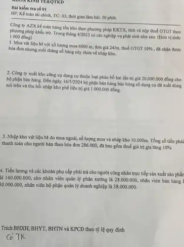 KHOX KINH TE&QTKD
Bài kiểm tra số 01
HP: Kế toán tài chính, TC: 03, thời gian làm bài: 50 phút.
Công ty AZX kế toán hàng tồn kho theo phương pháp KKTX,tính và nộp thuế GTGT theo
phương pháp khấu trừ Trong tháng 4/2023 có các nghiệp vụ phát sinh như sau:(Đơn vị tính: 1.000 đồng)
1. Mua vật liệu M với số lượng mua 6000 m, đơn giá
24/m thuế GTGT 10%  , đã nhận được hóa đơn nhưng cuối tháng số hàng này chưa về nhập kho.
2. Công ty xuất kho công cụ dụng cụ thuộc loại phân bổ hai lần trị giá
20.000.000dgrave (hat (o))ng cho bộ phận bán hàng Đến ngày 16/5/2024
bộ phận bán hàng báo hỏng số dụng cụ đã xuất dùng
nói trên và thu hồi nhập kho phế liệu trị giá 1 .000.000 đồng.
3. Nhập kho vật liệu M do mua ngoài, số lượng mua và nhập kho 10 .000m. Tổng số tiền phải
thanh toán cho người bán theo hóa đơn 286.000 đã bao gồm thuế giá trị gia tǎng 10% 
4. Tiền lương và các khoản phụ cấp phải trả cho người công nhân trực tiếp sản xuất sản phần
là 140.000.000 cho nhân viên quản lý phân xưởng là 28.000.000 nhân viên bán hàng 1
30.000.000 nhân viên bộ phận quản lý doanh nghiệp là 38.000.000
Trích BHXH, BHYT , BHTN và KPCĐ theo tỷ lệ quy định