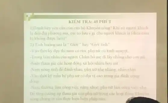 KIEM TRA: 45 PHÚT
1)Trinh bày yếu cầu của cán bộ Khuyến nông? Khi có người khách
la đến địa phương em, em có lưu gi cho người khách lạ (đieu cam
ki không được làm)?
2) Tinh huong sau là " Giới hay "Giới tính"
-Vào thời kỳ dạy thi nam có ràu phụ nữ có kính nguyệt.
-Trong hôn nhân của người Chǎm bó mẹ đi lấy chông cho con
-Nam tham gia các hoạt động xã hội nhiêu hơn nữ
-Nam nóng tinh de đánh nhau, phụ nữ nhẹ nhàng, nhằn nhịn
-Vào thời kỳ mẫu hệ phụ nữ có địa vị cao trong gia đinh công
dong
-Nam thường làm công việc nặng nhọc phụ mũ làm công viec nhe
tham gia của phụ nữ trong các hoạt động Khuyen
nong chúng ta cân thực hiện biện pháp nào.