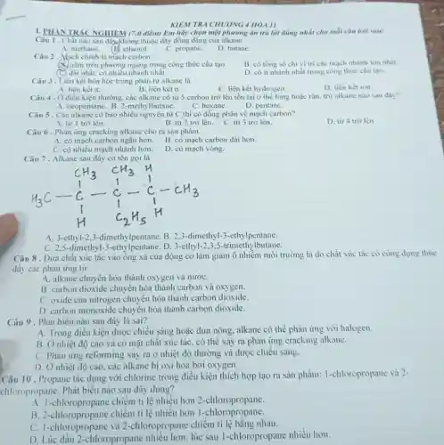 KIEM TRA CHUONG 4 HÓA II
1. PHAN TRÁC NGHIEM (7,0 điểm) Em hãy chọn một phương án trả lời đúng nhất cho mỗi câu hoi sau:
Câu 1. Chất nào sau đây,không thuộc dãy đồng đǎng của alkane
A. methane.
(B) ethanol.
C. propane.
D. butane.
Câu 2. Mach chính là mạch carbon
B. có tổng số chi vị trí các mạch nhánh lớn nhất.
A. nằm trên phương ngang trong công thức cấu tạo.
(C) dài nhất, có nhiều nhánh nhất.
D. có ít nhánh nhất trong công thức câu tạo.
Câu 3. Liên kết hóa học trong phân từ alkane là
D. liên kết ion.
A. liên kết pi 
B. liên kết 6.
C. liên kết hydrogen.
Câu 4. Ở điều kiện thường, các alkane có từ 5 carbon trở lên tồn tại ở thể lòng hoặc rắn, trừ alkane nào sau đây?
A. neopentane. B. 2-methy lbutane.
C. hexane.
D. pentane.
Câu 5. Các alkane có bao nhiêu nguyên tử C thì có đồng phân về mạch carbon?
D. từ 4 trờ lên.
A. từ 1 trờ lên.
B. từ 2 trơ lên.
C. từ 3 trỡ lên.
Câu 6 . Phản ứng cracking alkane cho ra sản phâm
A. có mạch carbon ngắn hơn.
B. có mạch carbon dài hơn.
C. có nhiều mạch nhánh hơn.
D. có mạch vòng.
Câu 7. Alkane sau đây có tên gọi là
A. 3-ethyl-23-dimethylpentane. B. 2,3 -dimethyl-3-ethylpentane.
C. 2,5-dimethyl -3-ethylpentane.D. 3-ethyl-2,3 ,5-trimethylbutane.
Câu 8 . Đưa chất xúc tác vào ông xả của động cơ làm giảm ô nhiễm môi trường là do chất xúc tác có công dụng thúc
đây các phản ứng tử
A. alkane chuyến hóa thành oxygen và nướC.
B. carbon dioxide chuyển hóa thành carbon và oxygen.
C. oxide của nitrogen chuyển hóa thành carbon dioxide.
D. carbon monoxide chuyển hóa thành carbon dioxide.
Câu 9. Phát biểu nào sau đây là sai?
A. Trong điều kiện được chiếu sáng hoặc đun nóng, alkane có thể phản ứng với halogen.
B. Ở nhiệt độ cao và có mặt chất xúc tác, có thể xảy ra phản ứng cracking alkane.
C. Phản ứng reforming xảy ra ở nhiệt độ thường và được chiếu sáng.
D. Ở nhiệt độ cao. các alkane bị oxi hóa bởi oxygen.
Câu 10 . Propane tác dụng với chlorine trong điều kiện thích hợp tạo ra sản phẩm:I-chloropropane và 2-
chloropropane. Phát biêu nào sau đây đúng?
A. 1-chloropropane chiếm tỉ lệ nhiều hơn 2-chloropropane.
B. 2 -chloropropane chiếm tỉ lệ nhiêu hơn 1-chloropropane.
C. 1-chloropropane và 2-chloropropane chiếm tỉ lệ bằng nhau.
D. Lúc đâu 2 -chloropropane nhiêu hơn, lúc sau l -chloropropane nhiều hơn.