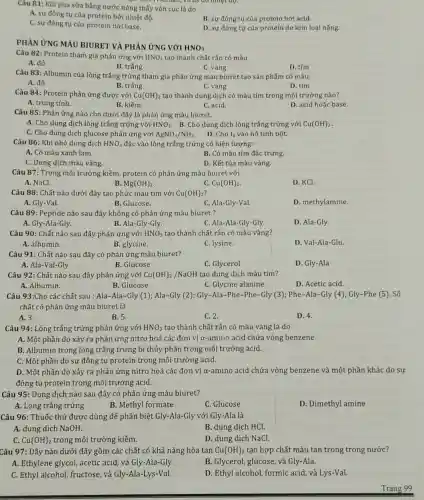 Which kill, virus do ninet độ.
Câu 81: Khi pha sữa bằng nước nóng thấy vón cục là do
A. sự đông tụ của protein bởi nhiệt độ.
B. sự đông tụ của protein bởi acid.
C. sự đông tụ của protein bởi base.
D. sự đông tự của protein do kim loại nặng.
PHÀN ỨNG MÀU BIURET VÀ PHẢN ỨNG với
HNO_(3)
Câu 82: Protein tham gia phản ứng với HNO_(3) tạo thành chất rắn có màu
A. đỏ
B. trắng
D. tím
C. vàng
Câu 83: Albumin của lòng trắng trứng tham gia phản ứng màu biuret tạo sản phẩm có màu:
A. đỏ
B. trắng
C. vàng
D. tím
Câu 84: Protein phản ứng được với Cu(OH)_(2) tạo thành dung dịch có màu tím trong môi trường nào?
A. trung tính.
B. kiềm.
C. acid.
D. acid hoǎc base
Câu 85: Phản ứng nào cho dưới đây là phản ứng màu biuret.
A. Cho dung dịch lòng trắng trứng với HNO_(3) B. Cho dung dịch lòng trắng trứng với Cu(OH)_(2)
C. Cho dung dịch glucose phản ứng với AgNO_(3)/NH_(3)
D. Cho I_(2) vào hồ tính bột.
Câu 86: Khi nhỏ dung dịch HNO_(3) đặc vào lòng trắng trứng có hiện tượng:
A. Có màu xanh lam.
B. Có màu tím đặc trưng.
C. Dung dịch màu vàng.
D. Kết tủa màu vàng.
Câu 87: Trong môi trường kiềm, protein có phản ứng màu biuret với
A. NaCl.
Mg(OH)_(2)
C. Cu(OH)_(2)
D. KCl.
Câu 88: Chất nào dưới đây tạo phức màu tím với Cu(OH)_(2)
A. Gly-Val.
B. Glucose.
C. Ala-Gly-Val.
D. methylamine.
Câu 89: Peptide nào sau đây không có phản ứng màu biuret ?
A. Gly-Ala-Gly.
B. Ala-Gly-Gly.
C. Ala-Ala-Gly-Gly.
D. Ala-Gly.
Câu 90: Chất nào sau đây phản ứng với HNO_(3) tạo thành chất rắn có màu vàng?
A. albumin.
B. glycine.
C. lysine.
D. Val-Ala-Glu.
Câu 91: Chất nào sau đây có phản ứng màu biuret?
A. Ala-Val-Gly
B. Glucose
C. Glycerol
D. Gly-Ala
Câu 92: Chất nào sau đây phản ứng với Cu(OH)_(2)/NaOH tạo dung dịch màu tím?
A. Albumin.
B. Glucose.
C. Glycine alanine.
D. Acetic acid.
Câu 93:Cho các chất sau : Ala-Ala-Gly (1); Ala-Gly (2) Gly-Ala-Phe-Phe-Gly (3); Phe-Ala-Gly (4);Gly-Phe (5). Số
chất có phản ứng màu biuret là
A. 3.
B. 5.
C. 2.
D. 4.
Câu 94: Lòng trắng trứng phản ứng với HNO_(3) tạo thành chất rắn có màu vàng là do
A. Một phần do xảy ra phản ứng nitro hoá các đơn vị a-amino acid chứa vòng benzene
B. Albumin trong lòng trắng trứng bị thủy phân trong môi trường acid.
C. Một phần do sự đông tụ protein trong môi trường acid.
D. Một phần do xảy ra phản ứng nitro hoá các đơn vị α-amino acid chứa vòng benzene và một phần khác do sự
đông tụ protein trong môi trường acid.
Câu 95: Dung dịch nào sau đây có phản ứng màu biuret?
A. Lòng trắng trứng
B. Methyl formate
C. Glucose
D. Dimethyl amine
Câu 96: Thuốc thử được dùng để phân biệt Gly-Ala-Gly với Gly-Ala là
A. dung dịch NaOH.
B. dung dịch HCl.
Cu(OH)_(2) trong môi trường kiềm.
D. dung dịch NaCl.
Câu 97: Dãy nào dưới đây gồm các chất có khả nǎng hòa tan Cu(OH)_(2) tạo hợp chất màu tan trong trong nước?
A. Ethylene glycol, acetic acid, và Gly-Ala-Gly.
B. Glycerol, glucose, và Gly-Ala.
C. Ethyl alcohol, fructose và Gly-Ala-Lys-Val.
D. Ethyl alcohol, formic acid, và Lys-Val.