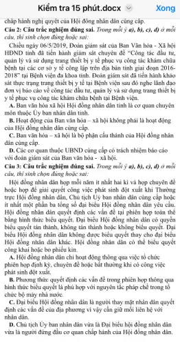 Kiểm tra 15 phút .docx v
châp hành nghị quyết của Hội đông nhân dân cùng câp.
Câu 2: Câu trắc nghiệm đúng sai. Trong mỗi ý a), b), c),d) ở mỗi
câu, thí sinh chọn đúng hoặc sai:
Chiều ngày 06/5/2019 , Đoàn giám sát của Ban Vǎn hóa - Xã hội
HĐND tỉnh đã tiến hành giám sát chuyên đề "Công tác đầu tư
quản lý và sử dụng trang thiết bị y tế phục vụ công tác khám chữa
bệnh tại các cơ sở y tế công lập trên địa bàn tỉnh giai đoạn 2016-
2018'' tại Bệnh viện đa khoa tinh. Đoàn giám sát đã tiến hành khảo
sát thực trạng trang thiết bị y tế tại Bệnh viện sau đó nghe lãnh đạo
đơn vị báo cáo về công tác đầu tư, quản lý và sử dụng trang thiết bị
y tê phục vụ công tác khám chữa bệnh tại Bệnh viện.
A. Ban vǎn hóa xã hội Hội đồng nhân dân tỉnh là cơ quan chuyên
môn thuộc Uy ban nhân dân tỉnh.
B. Hoạt động của Ban vǎn hóa -xã hội không phải là hoạt động
của Hội đồng nhân dân cùng cấp.
C. Ban vǎn hóa - xã hội là bộ phận cấu thành của Hội đồng nhân
dân cùng câp.
D. Các cơ quan thuộc UBND cùng cấp có trách nhiệm báo cáo
với đoàn giám sát của Ban vǎn hóa - xã hội.
Câu 3: Câu trắc nghiệm đúng sai. Trong mỗi ý a), b),c), d) ở mỗi
câu, thí sinh chọn đúng hoặc sai:
Hội đồng nhân dân họp mỗi nǎm ít nhất hai kì và họp chuyên đề
hoặc họp để giải quyết công việc phát sinh đột xuất khi Thường
trực Hội đồng nhân dân, Chủ tịch Uỷ ban nhân dân cùng cấp hoặc
ít nhất một phần ba tổng số đại biểu Hội đồng nhân dân yêu cầu.
Hội đồng nhân dân quyết định các vấn đề tại phiên họp toàn thể
bằng hình thức biểu quyết. Đại biểu Hội đồng nhân dân có quyền
biểu quyết tán thành,, không tán thành hoặc không biểu quyết. Đại
biểu Hội đồng nhân dân không được biểu quyết thay cho đại biểu
Hội đồng nhân dân kháC. Hội đồng nhân dân có thể biểu quyết
công khai hoặc bỏ phiếu kín.
A. Hội đồng nhân dân chi hoạt động thông qua việc tổ chức
phiên họp định kỳ,, chuyên để hoặc bất thường khi có công việc
phát sinh đột xuất.
B. Phương thức quyết định các vấn đề trong phiên họp thông qua
hình thức biểu quyết là phù hợp với nguyên tắc pháp chế trong tô
chức bộ máy nhà nướC.
C. Đại biểu Hội đồng nhân dân là người thay mặt nhân dân quyết
định các vấn đề của địa phương vì vậy cần giữ mối liên hệ với
nhân dân.
D. Chủ tịch Ủy ban nhân dân vừa là Đại biểu hội đồng nhân dân
vừa là người đứng đầu cơ quan chấp hành của Hội đồng nhân dân.