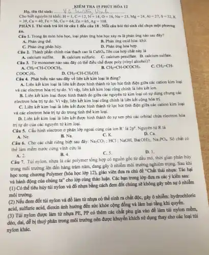 KIỂM TRA 15 PHÚT HÓA 12
Họ, tên thí sinh: ..... __
Cho biết nguyên tử khối: H=1,C=12,N=14,O=16,Na=23,Mg=24,Al=27,S=32,K
=39,Ca=40,Fe=56,Cu=64,Zn=65,Ag
PHÀN I. Thí sinh trả lời từ câu 1 đến câu 18 . Mỗi câu hỏi thí sinh chỉ chọn một phương
án.
Câu 1. Trong ǎn mòn hóa học, loại phản ứng hóa học xảy ra là phản ứng nào sau đây?
A. Phản ứng thế.
B. Phản ứng oxid hóa- khứ.
C. Phản ứng phân hủy.
D. Phản ứng hóa hợp.
Câu 2. Thành phần chính của thạch cao là CaSO_(4) Tên của hợp chất này là
A. calcium sulfite.
B. calcium sulfuriC.
C. calcium pesulfate. D.calcium sulfate.
Câu 3. Từ monomer nào sau đây có thể điều chế được poly (vinyl alcohol)?
C. CH_(2)=CH-
A. CH_(2)=CH-COOCH_(3).
B. CH_(2)=CH-OCOCH_(3).
COOC_(2)H_(5).
D. CH_(2)=CH-CH_(2)OH.
Câu 4. Phát biểu nào sau đây về liên kết kim loại là đúng?
A. Liên kết kim loại là liên kết được hình thành từ lực hút tĩnh điện giữa các cation kim loại
và các electron hóa trị tự do. Vì vậy, liên kết kim loại cũng chính là liên kết ion.
B. Liên kết kim loại được hình thành do giữa các nguyên tử kim loại có sự dùng chung các
electron hóa trị tự do. Vì vậy, liên kết kim loại cũng chính là liên kết cộng hóa trị.
C. Liên kết kim loại là liên kết được hình thành từ lực hút tĩnh điện giữa các cation kim loại
và các electron hóa trị tự do trong tinh thể kim loại.
D. Liên kết kim loại là liên kết được hình thành do sự xen phủ các orbital chứa electron hóa
trị tự do của các nguyên tử kim loại.
Câu 5. Cấu hình electron ở phân lớp ngoài cùng của ion R^+ là 2p^6 Nguyên tử R là
A. Ne.
D. Ca.
B. Na.
C. K.
Câu 6. Cho các chất riêng biệt sau đây: Na_(2)CO_(3) ; HCl ; NaOH, Ba(OH)_(2),Na_(3)PO_(4) Số chất có
thể làm mềm nước cứng vĩnh cửu là
B. 4.
C. 5.
D. 1.
A. 2.
Câu 7. Túi nylon nhựa là các polymer tổng hợp có nguồn gốc từ dầu mỏ thời gian phân hủy
trong môi trường lên đến hàng trǎm nǎm,đang gây ô nhiễm môi trường nghiêm trọng.Sau khi
học xong chương Polymer (hóa học lớp 12), giáo viên đưa ra chủ đề "Chất thải nhựa:Tác hại
và hành động của chúng ta" cho lớp cùng thảo luận. Các bạn trong lớp đưa ra các ý kiến sau:
(1) Có thể tiêu hủy túi nylon và đồ nhựa bằng cách đem đốt chúng sẽ không gây nên sự ô nhiễm
môi trường.
(2) Nếu đem đốt túi nylon và đồ làm từ nhựa có thể sinh ra chất độc,gây ô nhiễm: hydrochloric
acid, sulfuric acid, dioxin ảnh hưởng đến sức khỏe cộng đồng và làm hại tầng khí quyển.
(3) Túi nylon được làm từ nhựa PE, PP có thêm các chất phụ gia vào để làm túi nylon mềm,
dẻo, dai, dễ bị thuỷ phân trong môi trường nên được khuyến khích sử dụng thay cho các loại túi
nylon kháC.