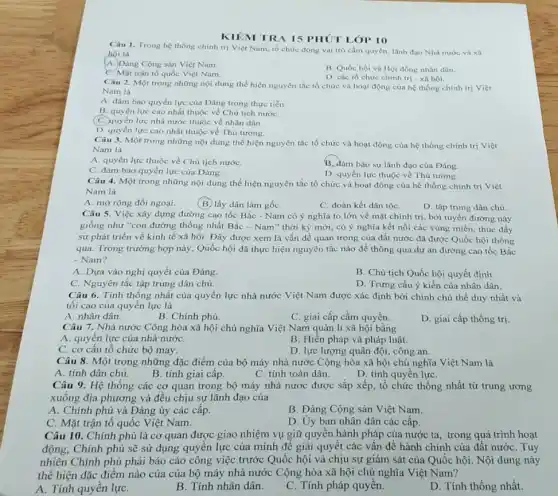 KIÊM TRA 15 PHÚT LÓP 10
Câu 1. Trong hệ thống chính trị Việt Nam, tổ chức đóng vai trò cầm quyền.lãnh đạo Nhà nước và xâ
hội là
A. Dảng Cộng sản Việt Nam.
B. Quốc hội và Hội đồng nhân dân.
C. Mặt trận tổ quốc Việt Nam.
D. các tổ chức chính trị - xã hội.
Câu 2. Một trong những nội dung thể hiện nguyên tắc tổ chức và hoạt động của hệ thống chính trị Viẹt
Nam là
A. đảm bảo quyền lực của Đảng trong thực tiến.
B. quyền lực cao nhất thuộc về Chủ tịch nướC.
(C. quyền lực nhà nước thuộc về nhân dân.
D. quyền lực cao nhất thuộc về Thủ tướng.
Câu 3. Một trong những nội dung thể hiện nguyên tắc tổ chức và hoạt động của hệ thống chính trị Việt
Nam là
A. quyền lực thuộc về Chủ tịch nướC.
B. đảm bảo sự lãnh đạo của Đảng.
C. đảm bảo quyền lực của Đảng.
D. quyền lực thuộc về Thủ tướng.
Câu 4. Một trong những nội dung thể hiện nguyên tắc tổ chức và hoạt động của hệ thống chính trị Việt
Nam là
A. mở rộng đối ngoại.
(B) lấy dân làm gốC.
C. đoàn kết dân tộC.
D. tập trung dân chủ.
Câu 5. Việc xây dựng đường cao tốc Bắc - Nam có ý nghĩa to lớn về mặt chính trị, bởi tuyến đường này
giống như "con đường thống nhất Bắc - Nam"thời kỳ mới, có ý nghĩa kết nối các vùng miền, thúc đầy
sự phát triển về kinh tế xã hội.Đây được xem là vấn đề quan trọng của đất nước đã được Quốc hội thông
qua. Trong trường hợp này, Quốc hội đã thực hiện nguyên tắc nào để thông qua dự án đường cao tốc Bắc
- Nam?
A. Dựa vào nghị quyết của Đảng.
B. Chủ tịch Quốc hội quyết định.
C. Nguyên tắc tập trung dân chủ.
D. Trưng cầu ý kiến của nhân dân
Câu 6. Tính thống nhất của quyền lực nhà nước Việt Nam được xác định bởi chính chủ thể duy nhất và
tối cao của quyền lực là
A. nhân dân.
B. Chính phủ.
C. giai cấp cầm quyền.
D. giai cấp thống trị
Câu 7. Nhà nước Công hòa xã hội chủ nghĩa Việt Nam quản lí xã hội bằng
A. quyền lực của nhà nướC.
B. Hiến pháp và pháp luật.
C. cơ câu tổ chức bộ máy.
D. lực lượng quân đội công an.
Câu 8. Một trong những đặc điểm của bộ máy nhà nước Cộng hòa xã hội chủ nghĩa Việt Nam là
A. tính dân chủ.
B. tính giai cấp.
C. tính toàn dân.
D. tính quyền lựC.
Câu 9. Hệ thống các cơ quan trong bộ máy nhà nước được sắp xếp, tổ chức thống nhất từ trung ương
xuống địa phương và đều chịu sự lãnh đạo của
A. Chính phủ và Đảng ủy các cấp.
C. Mặt trận tổ quốc Việt Nam.
B. Đảng Cộng sản Việt Nam.
D. Uy ban nhân dân các cấp.
Câu 10. Chính phủ là cơ quan được giao nhiệm vụ giữ quyên hành pháp của nước ta, trong quá trình hoạt
động, Chính phủ sẽ sử dụng quyền lực của mình đề giải quyết các vấn đề hành chính của đất nước Tuy
nhiên Chính phủ phải báo cáo công việc trước Quốc hội và chịu sự giám sát của Quốc hội. Nội dung này
thể hiện đặc điểm nào của của bộ máy nhà nước Cộng hòa xã hội chủ nghĩa Việt Nam?
A. Tính quyền lựC.
B. Tính nhân dân.
C. Tính pháp quyền.
D. Tính thống nhất.