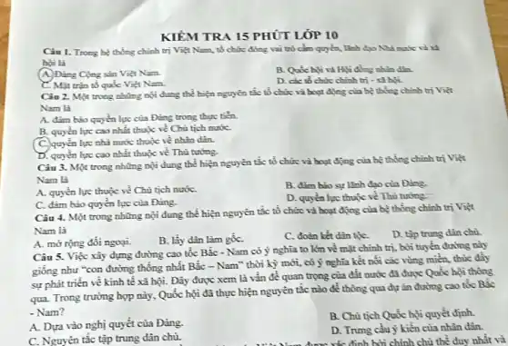 KIỂM TRA 15 PHÚT LÓP 10
Câu 1. Trong be thống chính trị Việt Nam, tổ chức đóng vai trò	Hìh đạo Nhà nước và xã
bội là
(A) Đảng Cộng sản Việt Nam.
Hội đồng nhìn dân.
C. Mặt trận tổ quốc Việt Nam.
D. các tổ chức chính trị - xi bội.
Câu 2. Một trong những nội đung thể hiện nguyên tắc tổ chức và hoạt động của bệ thống chính trị Việt
Nam là
A. đảm bảo quyến lực của Đảng trong thực tiến.
B. quyển lực cao nhất thuộc về Chủ tịch nướC.
C. quyền lực nhà nước thuộc về nhân dân.
D. quyền lực cao nhất thuộc về Thù tướng.
Câu 3. Một trong những nội dung thể hiện nguyên tắc tổ chức và hoạt động của hệ thống chính trị Việt
Nam là
A. quyền lực thuộc về Chủ tịch nướC.
B. đảm bảo sự lãnh đạo của Đảng.
C. đảm bảo quyến lực của Đảng.
D. quyển lực thuộc về Thủ tướng.
Câu 4. Một trong những nội dung thể hiện nguyên tắc tổ chức và hoạt động của bệ thống chính trị Việt
Nam là
A. mờ rọng đối ngoại.
B. lấy dân làm gốC.
C. đoàn kết dân tộC.
D. tập trung dân chủ.
Câu 5. Việc xây dựng đường cao tốc Bắc - Nam có ý nghĩa to lớn về mặt chính trị.bởi tuyến đường này
giống như "con đường thống nhất Bắc - Nam ' thời kỳ mới, có ý nghĩa kết nổi các vùng miền, thúc
sự phát triển về kinh tế xã hội.Đây được xem là vấn đề quan trọng của đất nước đã được Quốc hội thông
qua. Trong trường hợp này, Quốc hội đã thực hiện nguyên tắc nào đề thông qua dự ǎn đường cao tốc Bắc
- Nam?
A. Dựa vào nghị quyết của Đảng.
B. Chủ tịch Quốc hội quyết định.
C. Nguyên tắc tập trung dân chù.
D. Trung cầu ý kiển của nhân dân
xác định bởi chính chủ thể duy nhất và