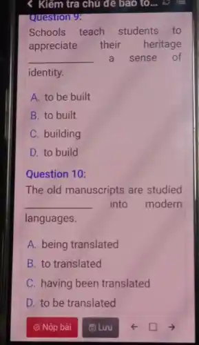 Kiếm tra chủ đề bao to... c E
Question 9:
Schools teach students to
appreciate their heritage
__ a sense of
identity.
A. to be built
B. to built
C. building
D. to build
Question 10
The old manuscripts are studied
__ into modern
languages.
A. being translated
B. to translated
C. having been translated
D. to be translated