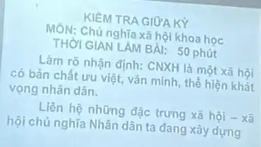 KIỂM TRA GIỮA KY
MÔN: Chủ nghĩa xã hội khoa học
THờI GIAN LAM BAI:50 phút
Làm rõ nhận định: CNXH là một xã hôi
có bản chất ưu việt, vǎn minh, thế hiện khát
vọng nhân dân.
Liên hệ những đặc trưng xã hội -xã
hội chủ nghĩa Nhân dân ta đang xây dựng