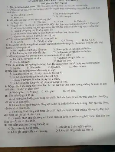 ĐỀ KIỂM TRA GIU A KI   SINTI hỌC II
Thời gian làm bài: 45 phút
I. Trắ nghiệm khách quan (7d)
Chọn đáp án đúng nhất cho mỗi câu hỏi dưới đáy:
1/ Ở thu c vật có hoa,mốc đánh dấu sự chuyển từ giai đoạn sinh trưởng sang giai đoạn phát triển
sinh sản là:
A. Sự xuất hiện lá non.
B. Sự hình thành quả và hạt.
C. Sur ra hoa.
D. Sự chín của quả.
2/ Mô phân sinh đỉnh có ở vi trí nào trong cây?
C. Lá non.
D. Thâr cây.
A. Ngọ n cây.
B. Phấn hoa.
3/ Tron , số các ví dụ sau đây . ví dụ nào thể hiện hình thức hoc tập kiểu học xã hội ở động vật?
A. Một con mèo đang : đói, khi nghe tiếng x bày bát đũa lách cách liền chạy ngay xuống bêp.
B. Con khi dùng ống hút để uống nước dừa.
C. Chim ǎn côn trùng nhân ra được loạ i nào ǎn được, loại nào có độC.
D. Vit con vừa mới nở di chuyến theo vịt mẹ.
4/ Yếu tố ảnh hưởng đến tuổi thọ của con người là:
D. Cả A ,B,C.
B. Chế độ ǎn uống.
A. Di truyền.
C. Lố i sống.
5/ Tốc đô lan truyên xung thần kinh trên sợi thần kinh có bao myelin nhanh hơn trên sợi thần kinh
không có bao myelin vì:
A. Bao myelin có tính chất dẫr điên.
B. Bao myelin có tính chất cách điên.
C. Eo Raniver có tính chất dẫn điên.
D. Eo R aniver có tính chất cách điện.
6/ Một trong số các vai trò , của hormone auxin ở cấp độ co thế là:
A. Ức chế sự nảy mâm của hạt.
B. Kích thích hóa già thân lá.
C. Tạo ưu thế ngọn.
D. Phân hóa chồi.
7/ Để phá vỡ trạng thái ngủ nghỉ của hat, thúc : đấy hạt nảy mầm nên sử dụng loại hormone nào?
B. Gibbe relin.
C Ethylene.
D .Abscisic acid
A. Auxin.
8/ Đặc điểm nào không có , ở sinh trưởng sơ cân?
A. Làm tǎng chiều cao của cây và chiều dài của rhat (e)
B. Là k cết quả hoạt động ; của mô phân sinh bên.
C. Diễn ra ở cây một lá mầm và cây hai lá mầm.
D. Là kết quả hoạt đông của mô phân sinh đỉnh và lóng.
9/ Động vật có khả nǎng tìm kiếm thức ǎn, tìm đến ban tình, định hướng đường đi,nhận ra con
mới sinh __ là nhờ cơ quan nào?
A. Khứu giáC. B.Vị giáC.
C. Xúc giáC.
D. Thị giáC.
10/ Tập tính động vật là gì?
A. Là những hành động của động vật trả lời lại kích thích từ môi trường,đảm bảo cho động
vật tồn tại và phá t triển.
B. Là một kiểu phản ứng của động vật trả lời lại kích thích từ môi trường , đảm bảo cho động
vật tồn tại và phát triên.
C. Là những hành đông của động vật trả lời lại kích thích từ môi trường bên ngoài,đảm bảo
cho động vật tồn tại và phát triển.
D. Là chuỗi phản ứng của động vật trả lời lai kích thích từ môi trường bên tron 1g, đảm bảo cho
động vật tồn tại và phát triển.
11/ Đặc điểm của sinh trưởng thứ cấp là:
B. Chỉ xảy ra ở cây một lá mầm.
A. Xảy ra ở cây hai lá mầm.
D. Là sự gia tǎng chiều dài của rễ.
C. Là sự gia tǎng chiều cao của cây.