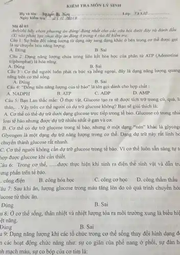 KIÊM TRA MÔN LÝ SINH
Ho và tên: ...	......................................................................	Lớp:..Y ...............
Ngay kiểm Nguyên A.18075
Mã đề 03
Anh/chị hãy chọn phương án đúng/ đúng nhất cho các câu hỏi dưới đây và đánh dấu
(X) vào phần lựa chọn đáp án đúng ở trang 4 của đề kiểm tra:
Câu 1: Sự biến đổi nǎng lượng từ dạng này sang dạng khác ở bên trong cơ thể được gọi
là sự chuyển hóa nǎng lượng.
A. Đúng
B. Sai
Câu 2: Dạng nǎng lượng chứa trong liên kết hóa học của phân tử ATP (Adenosine
triphosphat) là hóa nǎng.
A. Đúng
B. Sai
Câu 3 : Cơ thế người luôn phát ra bức xạ hồng ngoại,đây là dạng nǎng lượng quang
nǎng trên cơ thể sống.
B. Sai
A. Đúng
Câu 4: "Đồng tiền nǎng lượng của tế bào" là tên gọi dành cho hợp chất :
A. NADPH
B. ATP
C. ADP
D. AMP
Câu 5: Ban Lan thắc mắc: Ở thực vật, Glucose tạo ra sẽ được tích trữ trong củ, quả, lá
thân. __ Vậy trên cơ thể người có dự trữ glucose không? Bạn sẽ giải thích là:
A. Cơ thể có thể dự trữ dưới dạng glucose trực tiếp trong tế bào. Glucose có trong nhi
loại tế bào nhưng được dự trữ nhiều nhất ở gan và cơ.
B. Cơ thể có dự trữ glucose trong tế bào, nhưng ở một dạng "nén" khác là glycog
Glycogen là một dạng dự trữ nǎng lượng trong cơ thể. Dạng dự trữ này rất linh hc
chuyển thành glucose rất nhanh.
C. Cơ thể người không cần dự trữ glucose trong tế bào . Vì cơ thể luôn sẵn sàng tự t
hợp được glucose khi cần thiết.
Câu 6: Trong cơ thể. __ được thực hiện khi sinh ra điện thế sinh vật và dẫn tru
ưng phấn trên tế bào.
. công điện
B. công hóa học
C. công cơ học
D. công thẩm thấu
Câu 7: Sau khi ǎn, lượng glucose trong máu tǎng lên do có quá trình chuyển hó
lucose từ thức ǎn.
Đúng
B. Sai
u 8: Ở cơ thể sống, thân nhiệt và nhiệt lượng tỏa ra môi trường xung là biểu hiệ
ệt nǎng.
Đúng
B. Sai
u 9: Dạng nǎng lượng khi các tổ chức trong cơ thể sống thay đổi hình dạng đ
n các hoạt động chức nǎng như: sự co giãn của phế nang ở phổi, sự đàn h
nh mạch máu, sự co bóp của cơ tim là: