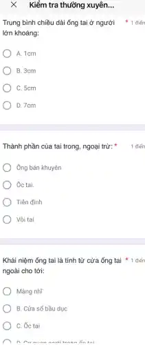 Kiểm tra thường xuyên __
lớn khoảng:
A. 1cm
B. 3cm
C. 5cm
D. 7cm
Thành phần của tai trong, ngoại trừ:
Ông bán khuyên
Ôc tại.
Tiền đình
Vòi tai
ngoài cho tới:
Màng nhĩ
B. Cửa sổ bầu duc
C. Ốc tại
n cv munn
Trung bình chiều dài ống tai ở người 1 điển
1 điển
Khái niệm ống tai là tính từ cửa ống tai * 1 điển