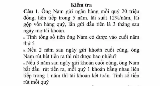 Kiểm tra
Câu 1. Ông Nam gửi ngân hàng mỗi quý 20 triệu
đồng, liên tiếp trong 5 nǎm, lãi suất 12% /ncheck (a)m . lãi
gộp vốn hàng quý, lần gửi đầu tiên là 3 tháng sau
ngày mở tài khoản.
a. Tính tổng số tiền ông Nam có được vào cuối nǎm
thứ 5
b. Nếu 2 nǎm sau ngày gửi khoản cuối cùng., ông
Nam rút hết tiền ra thì rút được bao nhiêu?
c. Nếu 3 nǎm sau ngày gửi khoản cuối cùng, ông Nam
bắt đầu rút tiền ra, mỗi quý 1 khoản bằng nhau liên
tiếp trong 1 nǎm thì tài khoản kết toán. Tính số tiền
rút mỗi quý