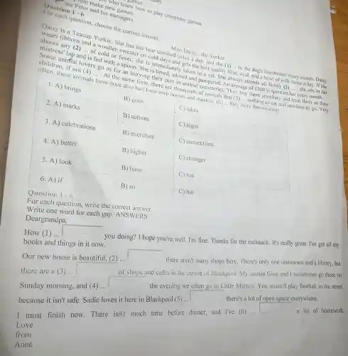 -Who know how to play computer games.
IIII make new games.
are Peter and his managers.
Question 1-6
For each question, choose the correct answer.
Daisy is a Teacup Yorkie. She has her hair combed twice a day, and she (1)... to the dog's hairdresser,every month. Daisy
Miss Daisy - the Yorkie
wears ribbons and a woollen sweater on cold days and gets the best quality fi
__
t steak and a bowl of milk twice a day. If she
shows any (2) ... of cold or fever, she is immediately taken to a vet. She always attends all family (3)... she sits in her __
mistress' lap and
is fed with a spoon. She is loved.adored and pampered. An average of ￡300 is spent on
__
r every month.
Some aniffial. lovers go as far as burying their pets in animal cemeteries. They buy them jewellery and treat them as their
children, if not (4)... . At the same time.there are thousands of animals that (5) ...nothing to eat and nowhere to go. Very __
often, these animals have once also had their own homes and masters.(6) __ they were thrown away.
C) takes C
C
C
C
C) run C
C
Question
1-6
For each question, write the correct answer.
one word for each gap ANSWERS
Deargrandpa,
you doing? I hope you're,well. I'm fine Thanks for the rucksack . It's really great. I've got all my
How (1) ...
there aren't many shops here. There's only one restaurant and a library but
of shops and cafes in the centre of Blackpool. My cousin Gina and I sometimes go there on
there are a (3))
the evening we often go to Little Marton You mustn't play football in the street
Our new house is beautiful, (2) ...
__
because it isn't safe Sadie loves it here in Blackpool (5) ...
square 
there's a lot of open space everywhere.
I must finish now.There isn't much time before dinner, and I've (6)....
square 
Love
from
Anne