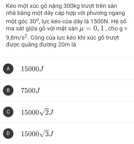 Kéo một xúc gỗ nặng 300kg trướt trên sàn
nhà bằng một dây cáp hợp với phương ngang
một góc 30^circ  , lực kéo của dây là 1500N. Hệ số
ma sát giữa gỗ với mặt sàn mu =0,1 , cho g=
9,8m/s^2 . Công của lực kéo khi xúc gỗ trượt
được quãng đường 20m là
A 15000J
B . 7500J
C 15000sqrt (2)J
D 15000sqrt (3)J