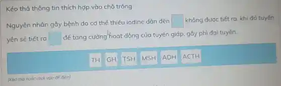 Kéo thả thông tin thích hợp vào chỗ trống.
Nguyên nhân gây bệnh do cơ thể thiếu iodine dãn đến
square  không được tiết ra. khi đó tuyến
yên sẽ tiết ra square 
để tǎng cường hoạt động của tuyến giáp, gây phì đại tuyến.
TH: GH TSH:MSH ADH
ACTH
(Kéo thả hoǎc click vào để điển)