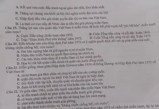 A. Kết qui cula cuộc đấu tranh ngoại giao dài nhất, khó khǎn nhất.
B. Thẳng lợi chung của khối xã hội chủ nghĩa trước âm mưu của Mỹ.
C. Hiệp định đầu tiền ghi nhận quyền dân tộc cơ bàn của Việt Nam.
D. Là thời cơ trực tiếp để Nhân dân ta tiến lên giải phóng miền Nam.
Câu 19. Thẳng lợi nào của quân dân Việt Nam ở miền Nam đã buộc Mĩ phải tuyên bố "phi Mĩ hóa" chiến tranh
xâm lược?
A. Cuộc Tiến công chiến lược nǎm 1972.
B. Cuộc Tổng tiến công và nổi dậy Xuân 1968.
C. Trận "Điện Biên Phù trên không" nǎm 1972.
D. Cuộc Tổng tiến công và nổi dậy Xuân 1975
Câu 20. Điều khoàn nào của Hiệp định Pari nǎm 1973 có ý nghĩa quyết định đối với sự phát triền của cuộc
kháng chiến chống Mĩ,cứu nước?
A. Hai bên ngừng bắn và giữ nguyên vị trí ở miền Nam.
B. Nhân dân miền Nam tự quyết định tương lai chính trị.
C. Các bên thừa nhận thực tế ở miền Nam có hai chính quyền.
D. Hoa Kì rút hết quân viễn chỉnh và quân các nước đồng minh.
Câu 21. Điểm giống nhau giữa Hiệp định Giơvevơ nǎm 1954 về Đông Dương và Hiệp định Pari nǎm 1973 về
Việt Nam là
A. cósự tham gia đàm phán và cùng ký kết của các cường quốC.
B. quân đội nước ngoài rút khỏi Việt Nam từ ngày kí hiệp định.
C. quy định việc tập kết, chuyển quân và chuyển giao khu vựC.
D. được kí kết trong bối cảnh có sự hòa hoãn của các nước lớn
Câu 22. Từ giữa nǎm 1961, cuộc đấu tranh của nhân dân miền Nam Việt Nam
A. từ đấu tranh chính trị phát triển lên chiến tranh giải phóng.
B. có bước phát triển mới vì bắt đầu sử dụng bạo lực cách mạng.
C. phát triển thành chiến tranh giải phóng.
D. bắt đầu thực hiện nhiệm vụ "kháng chiến chống Mĩ, cứu nước". y "kháng chi Hiện định Pari nǎm 1973 về chấm dứt chiến tranh, lập lại hồ