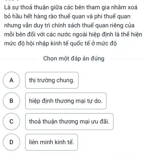 Là sư thoả thuận giữa các bên tham gia nhằm xoá
bỏ hầu hết hàng rào thuế quan và phi thuế quan
nhưng vẫn duy trì chính sách thuế quan riêng của
mỗi bên đối với các nước ngoài hiệp định là thể hiện
mức độ hội nhập kinh tế quốc tế ở mức đô
Chọn một đáp án đúng
A thị trường chung. A
B hiệp định thương mại tự do.
C C
thoả thuận thương mại ưu đãi.
D ) liên minh kinh tế.