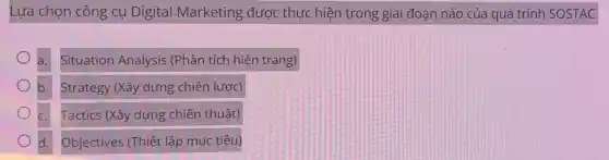 Lựa chọn công cụ Digital Marketing được thực hiện trong giai đoạn nào của quá trình SOSTAC
a. Situation Analysis (Phân tích hiện trạng)
b. Strategy (Xây dựng chiến lược)
Tactics (Xây dựng chiến thuật)
d. Objectives (Thiết lập mục tiêu)