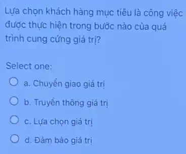 Lựa chọn khách hàng mục tiêu là công việc
được thực hiện trong bước nào của quá
trình cung cứng giá tri?
Select one:
a. Chuyền giao giá trị
b. Truyền thông giá trị
c. Lựa chọn giá tri
d. Đàm bảo giá tri