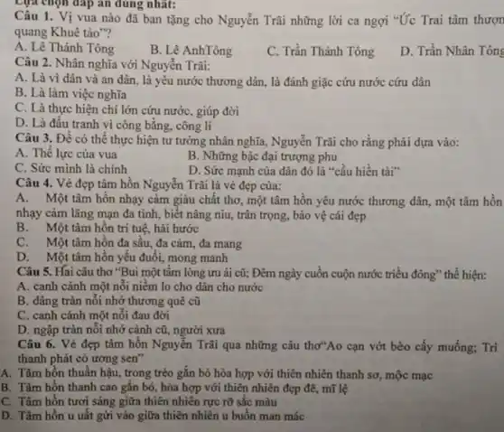 Lựa chọn đáp án dung nhat:
Câu 1. Vị vua nào đã ban tặng cho Nguyễn Trãi những lời ca ngợi "Ức Trai tâm thượn
quang Khuê tảo"?
A. Lê Thánh Tông
B. Lê AnhTông
C. Trần Thánh Tông
D. Trần Nhân Tông
Câu 2. Nhân nghĩa với Nguyễn Trãi:
A. Là vì dân và an dân, là yêu nước thương dân,, là đánh giặc cứu nước cứu dân
B. Là làm việc nghĩa
C. Là thực hiện chí lớn cứu nước , giúp đời
D. Là đấu tranh vì công bằng, công lí
Câu 3. Để có thể thực hiện tư tưởng nhân nghĩa, Nguyễn Trãi cho rằng phải dựa vào:
A. Thế lực của vua
B. Những bậc đại trượng phu
C. Sức mình là chính
D. Sức mạnh của dân đó là "cầu hiền tài"
Câu 4. Vẻ đẹp tâm hồn Nguyễn Trãi là vẻ đẹp của:
A.Một tâm hồn nhạy cảm giàu chất thơ một tâm hồn yêu nước thương dân, một tâm hỗn
nhạy cảm lãng mạn đa tình, biết nâng niu, trân trọng, bảo vệ cái đẹp
B. Một tâm hồn trí tuệ, hài hước
C. Một tâm hồn đa sâu, đa cảm đa mang
D. Một tâm hồn yếu đuổi, mong manh
Câu 5. Hai câu thơ "Bui một tấm lòng ưu ái cũ;Đêm ngày cuồn cuộn nước triều đông" thể hiện:
A. canh cánh một nổi niềm lo cho dân cho nước
B. dâng tràn nối nhớ thương quê cũ
C. canh cánh một nối đau đời
D. ngập tràn nổi nhớ cảnh cũ, người xưa
Câu 6. Vẻ đẹp tâm hồn Nguyễn Trãi qua những câu thơ"Ao cạn vớt bèo cấy muống; Trì
thanh phát cỏ ương sen"
A. Tâm hồn thuần hậu, trong trẻo gắn bó hòa hợp với thiên nhiên thanh sơ mộc mạc
B. Tâm hồn thanh cao gǎn bó, hòa hợp với thiên nhiên đẹp đẽ, mĩ lệ
C. Tâm hồn tươi sáng giữa thiên nhiên rực rỡ sắc màu
D. Tâm hồn u uất gửi vào giữa thiên nhiên u buồn man mác