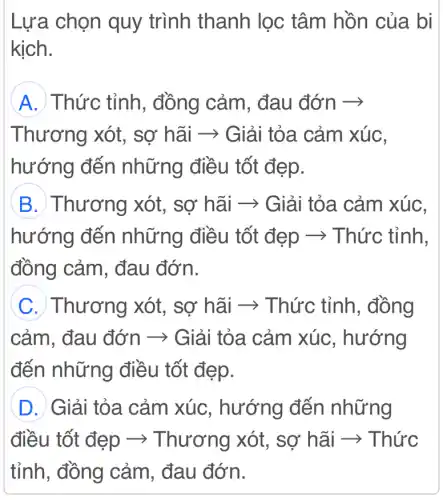 Lựa chọn quy trình thanh lọc : tâm hồn của . bị
kịch.
A Thức tỉnh , đồng cảm . đau đớn ­­­­→
Thương xót,sơ hãi ­­­­→ Giải tỏa cảm xúC.
hướng đến những điều tốt đẹp.
B. Thương xót, sợ hãi ->Giải tỏa cảm xúc,
hướng đến những điều tốt đẹp ­­­­→Thức tỉnh.
đồng cảm . đau đớn.
C. Thương xót, sợ hãi ->: Thức tỉnh , đồng
cảm. đau đớn ­­­­→ Giải tỏa cảm xúc , hướng
đến những điều tốt đẹp.
D Giải tỏa cảm xúc, hướng đến những
điều tốt đẹp ­­­­→ Thương xót, sợ hãi ­­­­→Thức