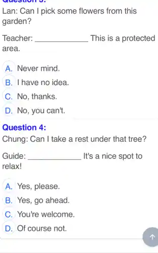 Lan: Can I pick some flowers from this
garden?
Teacher: __ This is a protected
area.
A Never mind.
B I have no idea.
C No, thanks.
D No, you can't.
Question 4:
Chung: Can I take a rest under that tree?
Guide: __ It's a nice spot to
relax!
A Yes, please.
B Yes, go ahead.
C You're welcome.
D Of course not.