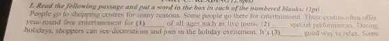 LANTC, NE ADING (2.0p(S)
I. Read the following passage and put a word in the box in each of the numbered blanks:(1pt)
People go to shopping centres for many reasons.Some people go there for entertainment.These centres often offer
year-round free entertainment for (1) __ of all ages such as live music (2) __ special performances.During
holidays,shoppers can see decorations and join in the holiday excitement. It's (3) __ good way to relax .Some