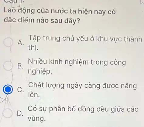 Lao động của nước ta hiện nay có
đặc điểm nào sau đây?
A.
Tập trung chủ yếu ở khu vực thành
thị.
B.
Nhiều kinh nghiệm trong công
nghiệp.
C.
Chất lượng ngày càng được nâng
lên.
D.
Có sự phân bổ đồng đều giữa các
vùng.