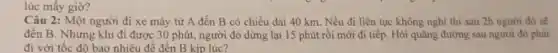 lúc mấy giờ?
Câu 2: Một người đi xe máy từ A đến B có chiều dài 40 km. Nếu đi liên tục không nghỉ thì sau 2h người đó sẽ
đến B. Nhưng khi đi được 30 phút.người đó dừng lại 15 phút rồi mới đi tiếp. Hỏi quãng đường sau người đó phải
đi với tốc đô bao nhiêu để đến B kip lúc?