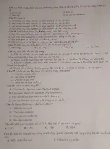 là
độc điểm của con cái không giống nhau và không giống bổ mẹ của chúng được goi
A. di truyen
B. biến di.
D. di truyen và biến di.
phân tử DNA có chức nǎng di truyền xác định.
phàn từ RNA có chức nǎng di truyền xác định.
phân tử DNA có chức nǎng di truyền không xác định.
phân tử RNA có chức nǎng di truyền không xác định
Ciu 34. Phin bies nào sau đây không đúng về đột biến gene?
hữa gây bại cho sinh vật vì làm biến đổi cấu trúc của gene.
là nguyên liệu cho quá trình chọn giống và tiến hóa.
có thể có lợi.có hại hoặc vô hại.
có thể làm cho sinh vật ngày càng đa dạng, phong phú,
có chiều dài 5100 A, chu kỳ xoǎn của gene là
A. 100 voing
B. 250 vòng.
C. 200 vòng.
D. 150 vòng
Cin 36. Phit biểu nào sau đây đúng?
A. Khi cic vi sinh vật xâm nhập vào một mô nào đó của cơ thể thì các bạch cầu bảo vệ cơ thể
thing qua bout dọng thực bào nhờ bạch cầu lympho.
B. Khing nguyen là những phân tử protein đặc hiệu do cơ thể tiết ra để kết hợp với kháng thể.
C. Khi các vi khuẩn, virus thoát khỏi lympho T, xâm nhiễm vào các tế bào khác thì bị ngǎn can
birté bào lymphoB.
D. Khing the la những phân tử protein đặc hiệu do cơ thể tiết ra để chống lại kháng nguyên.
Cin 37. Vidu nào sau đây đúng với cặp tính trạng tương phàn?
A. Hoa tim và hoa trǎng
B. Hạt vàng và hạt trơn
C. Qui đó và quả tròn
D. Thin cao và thân xanh lục
Câu 38. DNA có chức nǎng là?
A. Cấu tạo nên ribosome lá nơi tổng hợp protein.
B. Lim mạch khuôn cho quá trình tổng hợp protein.
C. Vận chuyến đặc hiệu amino acid tới ribosome.
quản và truyền đạt thông tin di truyền.
Câu 39. Dạng đột biến gen phổ biến nhất là?
A. Mắt cặp nucleotit
B. Thêm cặp nucleotit
C. Thay the cfp nucleotit
D. Đao cap nucleotit
Câu 40: Một gene có chiều dài 3570 A. Hãy tinh số nucleotit của gene?
A. 2100
B. 1190
C. 1050
D. 2400
Câu 41. Sau khi tiềm phòng chúng ta sẽ không bị mắc bệnh này nữa trong tương lai, đó là miễn d
nào?
A. Miến dịch bắm sinh
B. Miền dịch tập nhiền