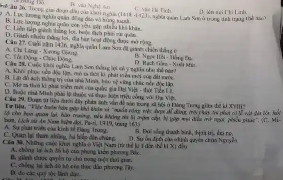 A. Lực lượng nghĩa quân đông đảo và hùng mạnh.
C. vào Hà Tinh.
D. lên núi Chí Linh.
nghĩa quân Lam Sơn ở trong tình trạng thế nào?
(1418-1423)
B. Lực lượng nghĩa quân còn yếu, gặp nhiều khó khǎn.
C. Liên tiếp giành thẳng lợi, buộc địch phải rút quân.
D. Giảnh nhiều thẳng lợi, địa bàn hoạt động được mở rộng.
Tia Đông Đô.
rel âu 26. Trong giai đoạn đầu của khởi nghĩa
B. vào Nghệ An.
Câu 27. Cuối nǎm 1426, nghĩa quân Lam Sơn đã giành chiến thắng ở
A. Chi Lǎng - Xương Giang.
C. Tốt Động - Chúc Động.
B. Ngọc Hồi - Đống Đa.
D. Rạch Gầm -Xoài Mút.
Câu 28. Cuộc khởi nghĩa Lam Sơn thắng lợi có ý nghĩa như thế nào?
A. Khôi phục nền độc lập, mở ra thời kì phát triển mới của đất nướC.
B. Lật đổ ách thống trị của nhà Minh.bảo vệ vững chắc nền độc lập.
C. Mở ra thời kì phát triển mới của quốc gia Đại Việt - thời Tiến Lê.
D. Buộc nhà Minh phải lệ thuộc và thực hiện triều cống với Đại Việt.
Câu 29. Đoạn tư liệu dưới đây phản ánh vấn đề nào trong xã hội ở Đàng Trong giữa thế kỉ XVIII?
Tư liệu. "Việc buôn bản gặp khó khǎn vì "muốn công việc được dễ dàng, trôi chảy thì phải có lễ vật đút
lộ cho bọn quan lại, hào trưởng; nếu không thì bị trộm cắp, bị gặp mọi điều trở ngại, phiền phức". (C.
bơn, Lịch sử An Nam hiện đại, Pa-ri , 1919, trang 163)
A. Sự phát triển của kinh tế Đảng Trong.
B. Đời sống thanh bình, thịnh trị, ấm no.
C. Quan lại tham nhũng, hà hiếp dân chúng.
D. Sự ổn định của chính quyền chúa Nguyễn.
Câu 30. Những cuộc khởi nghĩa ở Việt Nam (từ thế kỉ I đến thế kỉ X) đều
A. chống lại ách đô hộ của phong kiến phương BắC.
B. giành được quyền tự chủ trong một thời gian.
C. chống lại ách đô hộ của thực dân phương Tây.
D. do các quý tộc lãnh đạo.