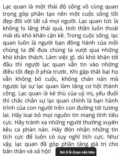 Lạc quan là một thái độ sống vô cùng quan
trọng góp phần tạo nên một cuộc sống tốt
đẹp đối với tất cả mọi người.. Lạc quan tức là
không lo lắng thái quá, tinh thần luôn thoải
mái dù khó khǎn cận kề . Trong cuộc sống, lạc
quan luôn là người bạn đồng hành của mỗi
chúng ta để đưa chúng ta vượt qua những
khó khǎn thách . Làm việc gì, dù khó khǎn tới
đâu thì người lạc quan vẫn tin vào những
điều tốt đẹp ở phía trước. Khi gặp thất bại họ
vẫn không bỏ cuộc,không chán nản mà
ngược lại sự lạc quan làm tǎng cơ hội thành
công. Lạc quan là kẻ thù của uỷ mị, yếu đuối
thì chắc chắn sự lạc quan chính là bạn hành
trình của con người trên con đường tới tương
lai. Hãy loại bỏ mọi nguồn tin mang tính tiêu
cực. Hãy tránh xa những người thường xuyên
kêu ca phàn nàn. Hãy đón nhân những tin
tích cực để luôn có suy nghĩ tích cực. Như