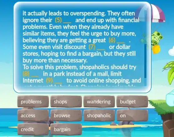 it actually leads to overspending . They often
ignore their (5) __ and end up with financial
problems. Even when they already have
similar items , they feel the urge to buy more.
believing they are getting a great (6) __
Some even visit discount (7) or dollar
stores, hoping to find a bargain,, but they still
buy more than necessary.
To solve this problem , shopaholics should try
in a park instead of a mall, limit
Internet	to avoid online shopping, and
problems
shops
wandering
budget
access
browse
shopaholic
credit
bargain