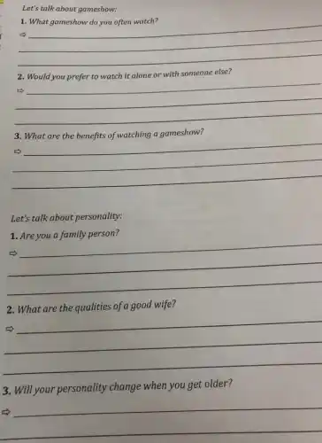 Let's talk about gameshow:
1. What gameshow do you often watch?
__
2. Would you prefer to watch it alone or with someone else?
__
3. What are the benefits of watching a gameshow?
__
Let's talk about personality:
1. Are you a family person?
__
marsh
2. What are the qualities of a good wife?
__
marsh
3. Will your personality change when you get older?
__
